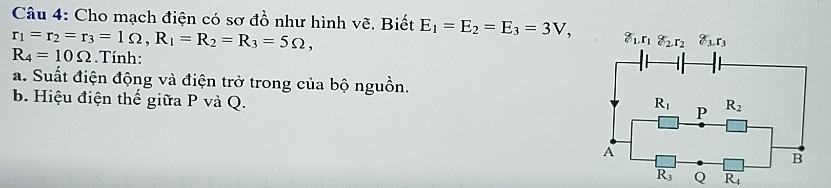 Cho mạch điện có sơ đồ như hình vẽ. Biết E_1=E_2=E_3=3V,
r_1=r_2=r_3=1Omega ,R_1=R_2=R_3=5Omega ,
R_4=10Omega.Tính:
a. Suất điện động và điện trở trong của bộ nguồn.
b. Hiệu điện thế giữa P và Q.