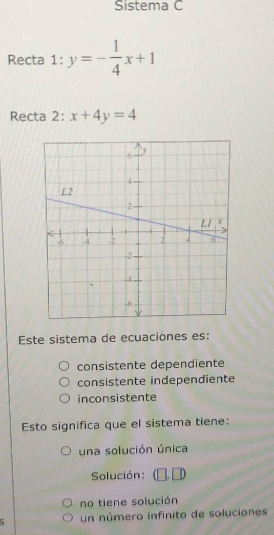 Sistema C
Recta 1:y=- 1/4 x+1
Recta 2: x+4y=4
Este sistema de ecuaciones es:
consistente dependiente
consistente independiente
inconsistente
Esto significa que el sistema tiene:
una solución única
Solución: (□ ,□ )
no tiene solución
s un número infinito de soluciones