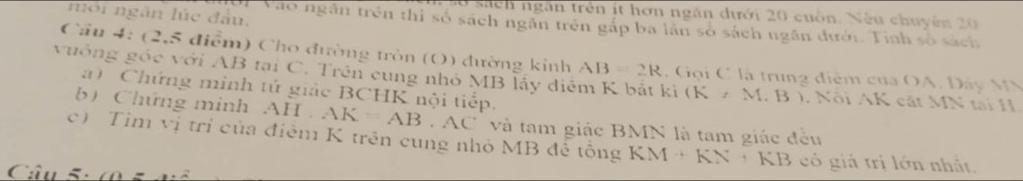 môi ngân lúc đầu. 
0 sách ngàn trên it hơn ngăn dưới 20 cuốn. Nếu chuyên 20
# Vào ngân trên thì số sách ngân trên gắp ba lần số sách ngăn dưới. Tính số sách 
Cầu 4: (2,5 điểm) Cho đường tròn (O) đường kinh 
vuông góc với AB tại C. Trên cung nhỏ MB lấy điểm K bắt ki AB=2R C Gọi C là trung điểm của OA. Dáy MM
a) Chứng minh tứ giác BCHK nội tiếp.
(K,M.B) Nội AK cát MN tại H
b) Chứng minh . AII AK=AB.AC và tam giác BMN là tam giác đều 
c) Tim vị trí của điễm K trên cung nhỏ MB đề tông KM+KN+KB có giá trị lớn nhất. 
Câu 5: