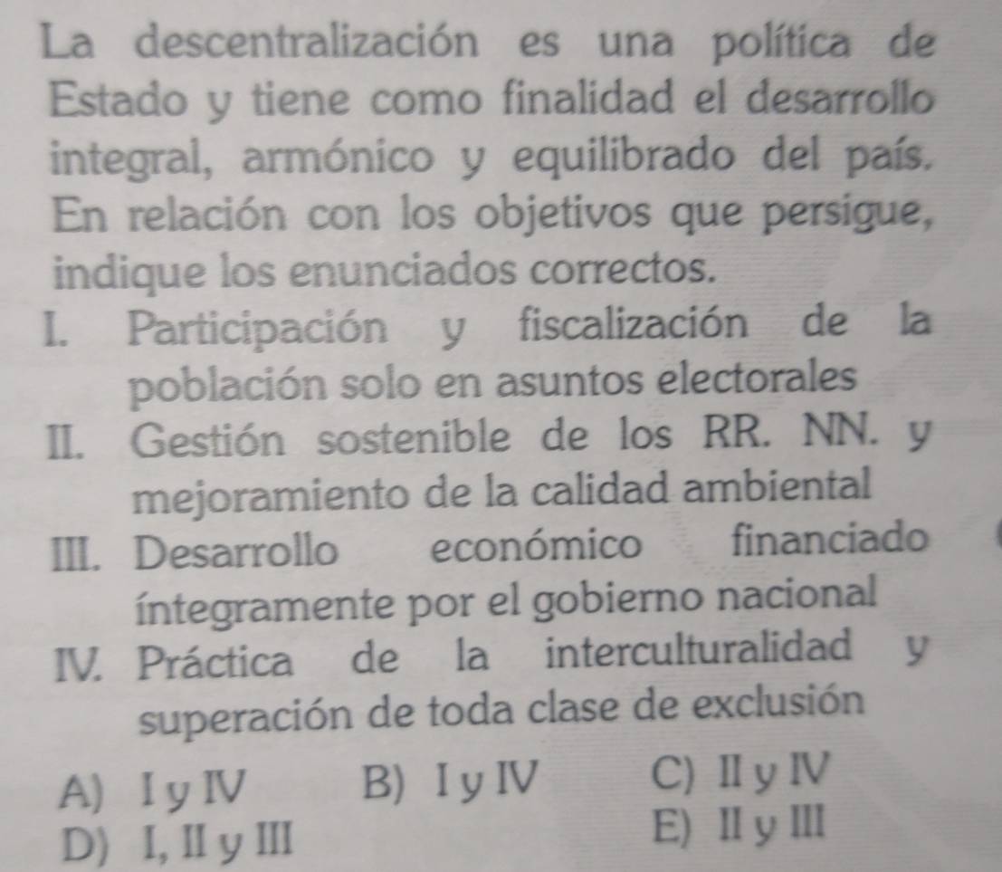 La descentralización es una política de
Estado y tiene como finalidad el desarrollo
integral, armónico y equilibrado del país.
En relación con los objetivos que persigue,
indique los enunciados correctos.
I. Participación y fiscalización de la
población solo en asuntos electorales
II. Gestión sostenible de los RR. NN. y
mejoramiento de la calidad ambiental
III. Desarrollo económico financiado
íntegramente por el gobierno nacional
IV. Práctica de la interculturalidad y
superación de toda clase de exclusión
A) I y ⅣV B) I yⅣV C) ⅡyⅣ
D) I,Ⅱ y Ⅲ E)ⅡyⅢ