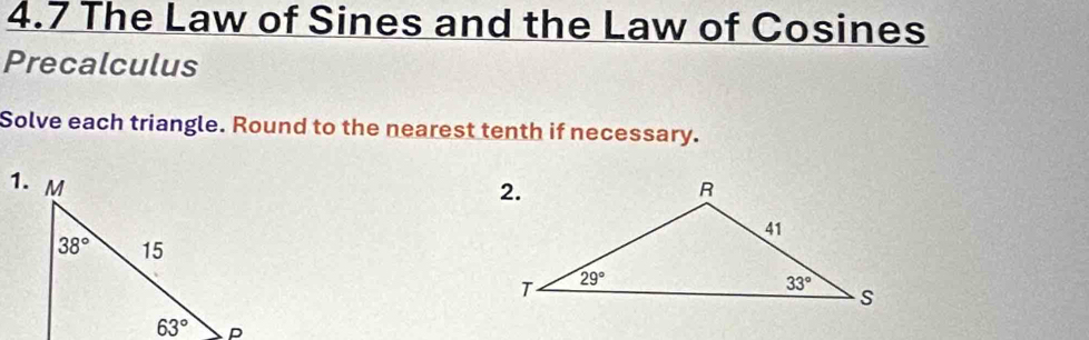 4.7 The Law of Sines and the Law of Cosines
Precalculus
Solve each triangle. Round to the nearest tenth if necessary.
1.