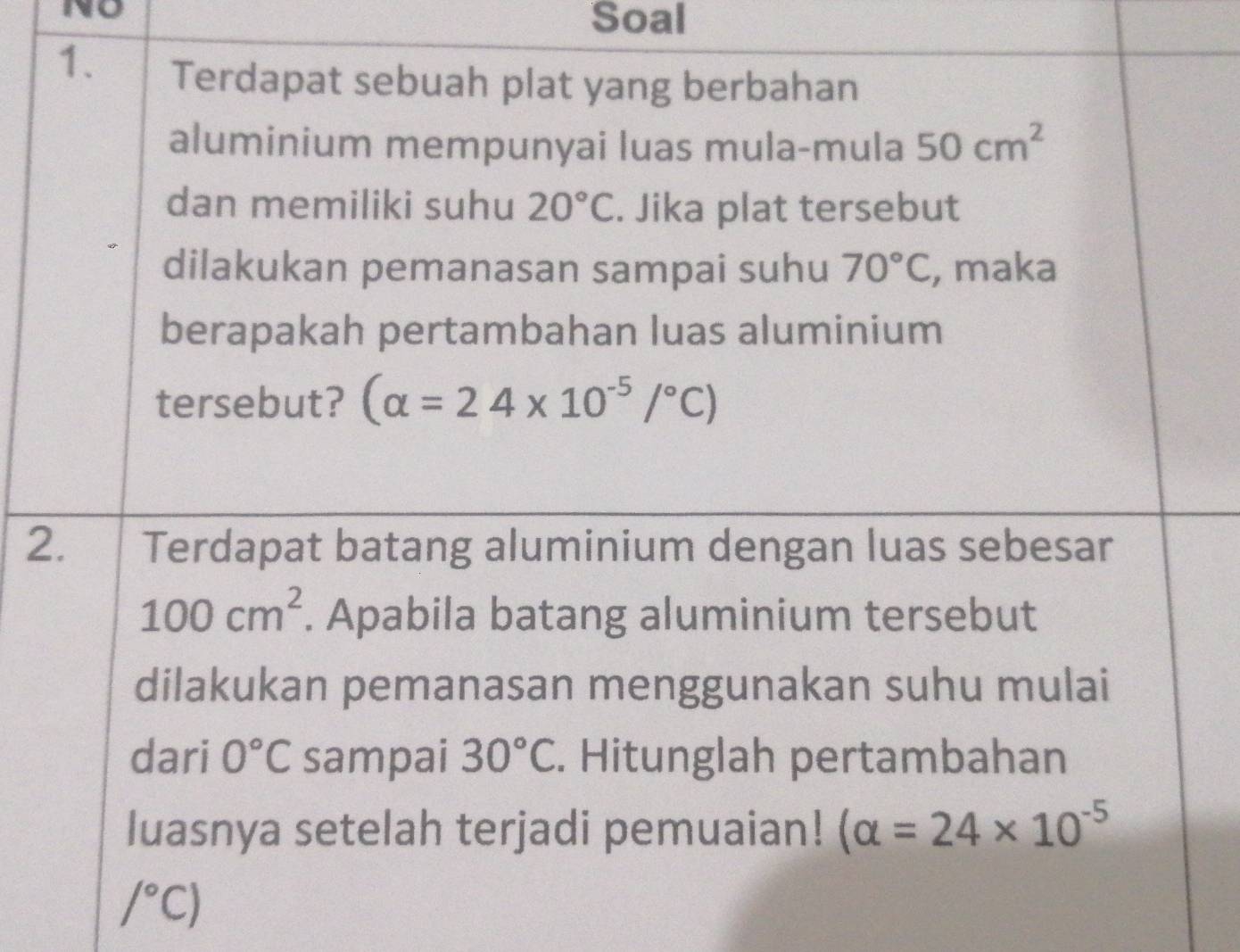 No 
Soal 
1. Terdapat sebuah plat yang berbahan 
aluminium mempunyai luas mula-mula 50cm^2
dan memiliki suhu 20°C. Jika plat tersebut 
dilakukan pemanasan sampai suhu 70°C , maka 
berapakah pertambahan luas aluminium 
tersebut? (alpha =24* 10^(-5)/^circ C)
2. Terdapat batang aluminium dengan luas sebesar
100cm^2. Apabila batang aluminium tersebut 
dilakukan pemanasan menggunakan suhu mulai 
dari 0°C sampai 30°C. Hitunglah pertambahan 
luasnya setelah terjadi pemuaian! (alpha =24* 10^(-5)
/^circ C)