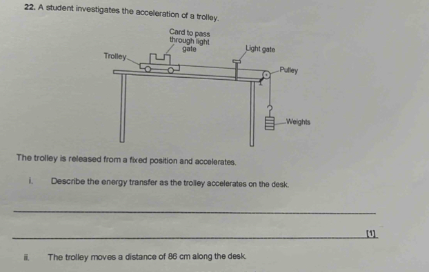 A student investigates the acceleration of a trolley. 
The trolley is released from a fixed position and accelerates. 
i. Describe the energy transfer as the trolley accelerates on the desk. 
_ 
_[1] 
ii. The trolley moves a distance of 86 cm along the desk.