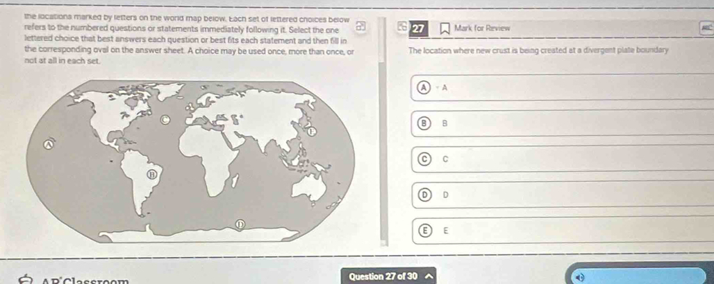 the locations marked by letters on the world map below. Each set of lettered choices below
27
refers to the numbered questions or statements immediately following it. Select the one Mark for Review
lettered choice that best answers each question or best fits each statement and then fill in
the corresponding oval on the answer sheet. A choice may be used once, more than once, or The location where new crust is being created at a divergent plate boundary
not at all in each set.
A) A
B
C
D) D
EE
Question 27 of 30