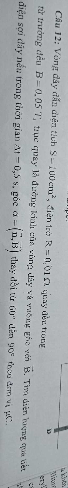 a khỏi 
Câu 12: Vòng dây dẫn diện tích S=100cm^2 , điện trở R=0,01Omega quay đều trong 
D 
Ilium 
eryl 
C 
từ trường đều B=0,05T T, trục quay là đường kính của vòng dây và vuông góc với vector B. Tìm điện lượng qua tiết hà 
diện sợi dây nếu trong thời gian △ t=0,5s , góc alpha =(vector n,vector B) thay đồi từ 60° đến 90° theo đơn vị μC.