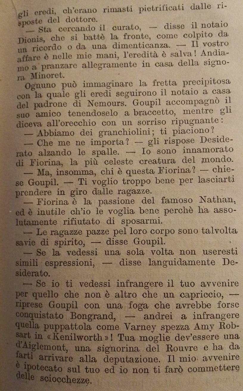 gli eredi, ch’erano rimasti pietrificati dalle ri-
sposte del dottore.
— Sta cercando il curato, — disse il notaio
Dionis, che si battè la fronte, come colpito da
un ricordo o da una dimenticanza. — Il vostro
affare è nelle mie mani, l’eredità è salva ! Andia-
mo a pranzare allegramente in casa della signo-
ra Minoret.
Ognuno può immaginare la fretta precipitosa
con la quale gli eredi seguirono il notaio a casa
del padrone di Nemours. Goupil accompagnò il
suo amico tenendoselo a braccetto, mentre gli
diceva allorecchio con un sorriso ripugnante:
— Abbiamo dei granchiolini; ti piaciono?
— Che me ne importa? — gli rispose Deside-
rato alzando le spalle. — Io sono innamorato
di Fiorina, la più celeste creatura del mondo.
— Ma, insomma, chi è questa Fiorina? — chie-
se Goupil. — Ti voglio troppo bene per lasciarti
prendere in giro dalle ragazze.
— Fiorinaè la passione del famoso Nathan,
ed è inutile ch’io le voglia bene perchè ha asso-
lutamente rifiutato di sposarmi.
— Le ragazze pazze pel loro corpo sono talvolta
savie di spirito, — disse Goupil.
— Se la vedessi una sola volta non useresti
simili espressioni, — disse languidamente De-
siderato.
— Se io ti vedessi infrangere il tuo avvenire
per quello che non è altro che un capriccio, —
riprese Goupil con una foga che avrebbe forse
conquistato Bongrand, — andrei a infrangere
quella puppattola come Varney spezza Amy Rob-
sart in «Kenilworth»! Tua moglie dev'essere una
d'Aiglemont, una signorina del Rouvre e ha da
farti arrivare alla deputazione. Il mio avvenire
è ipotecato sul tuo ed io non ti farò commettere
delle sciocchezze.