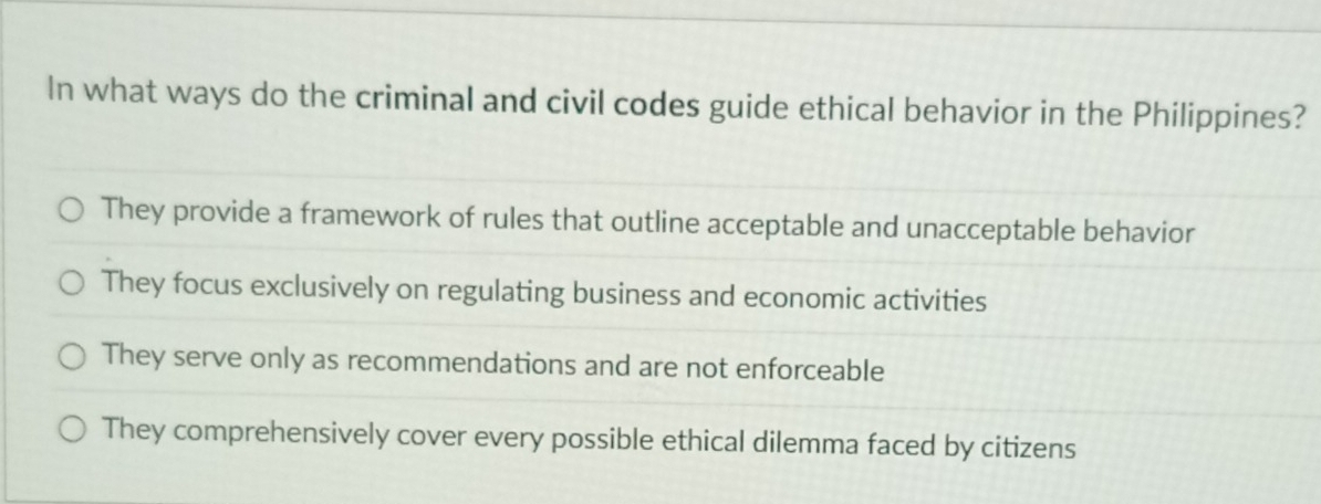 In what ways do the criminal and civil codes guide ethical behavior in the Philippines?
They provide a framework of rules that outline acceptable and unacceptable behavior
They focus exclusively on regulating business and economic activities
They serve only as recommendations and are not enforceable
They comprehensively cover every possible ethical dilemma faced by citizens