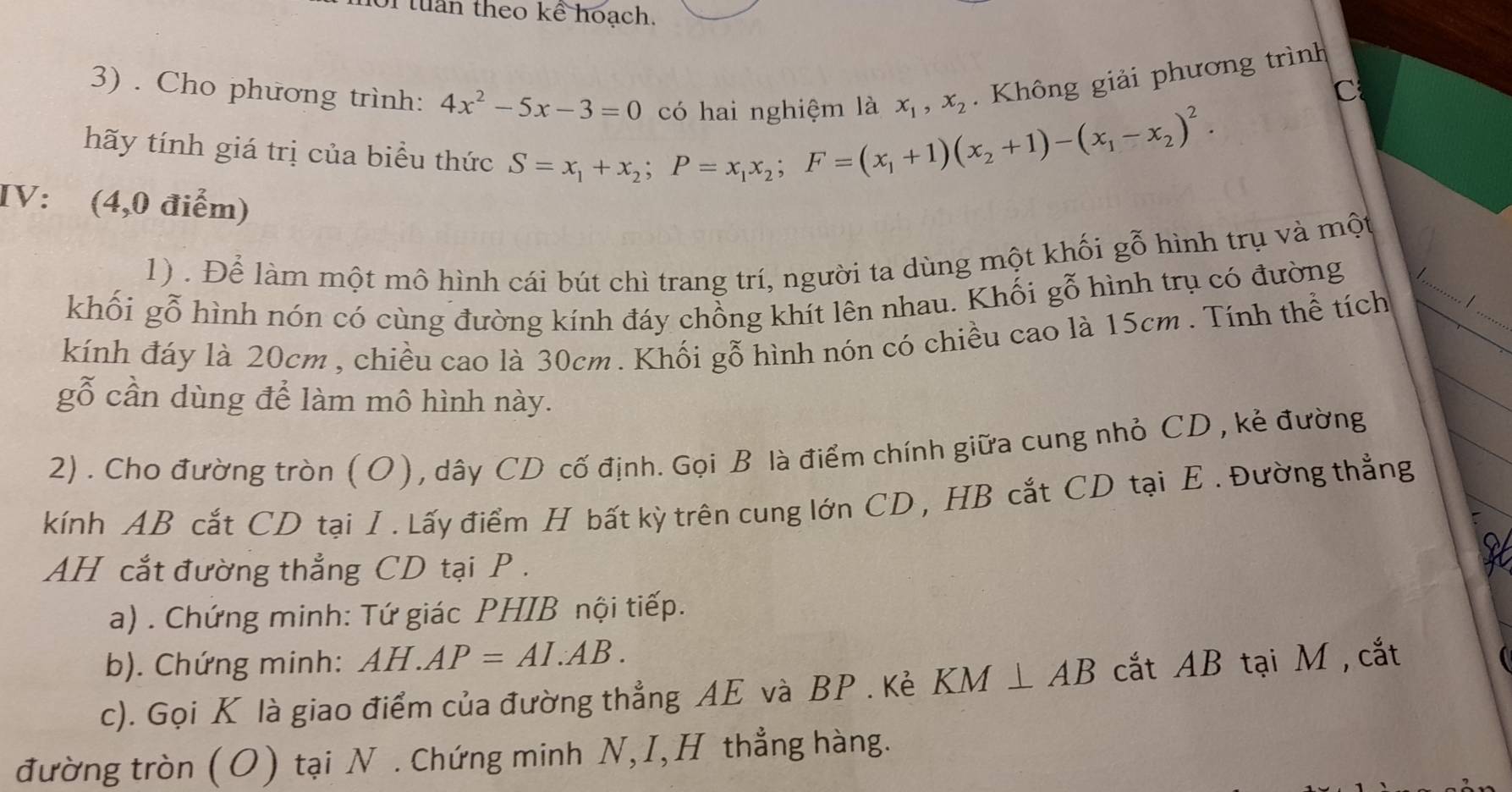 tu n theo kể hoạch. 
có hai nghiệm là x_1, x_2 Không giải phương trình 
C 
3) . Cho phương trình: 4x^2-5x-3=0 S=x_1+x_2; P=x_1x_2; F=(x_1+1)(x_2+1)-(x_1-x_2)^2. 
hãy tính giá trị của biểu thức 
IV: (4,0 điểm) 
_ 
1) . Để làm một mô hình cái bút chì trang trí, người ta dùng một khối gỗ hình trụ và một 
khối gỗ hình nón có cùng đường kính đáy chồng khít lên nhau. Khối gỗ hình trụ có đường 
kính đáy là 20cm , chiều cao là 30cm. Khối gỗ hình nón có chiều cao là 15cm. Tính thể tích 1_ 
gỗ cần dùng để làm mô hình này. 
2) . Cho đường tròn (O), dây CD cố định. Gọi B là điểm chính giữa cung nhỏ CD , kẻ đường 
kính AB cắt CD tại I . Lấy điểm H bất kỳ trên cung lớn CD , HB cắt CD tại E. Đường thẳng 
AH cắt đường thẳng CD tại P. 
a) . Chứng minh: Tứ giác PHIB nội tiếp. 
b). Chứng minh: AH.AP=AI.AB. 
c). Gọi K là giao điểm của đường thẳng AE và BP. Kẻ KM⊥ AB cắt AB tại M , cắt 
đường tròn (O) tại N . Chứng minh N,I,H thẳng hàng.