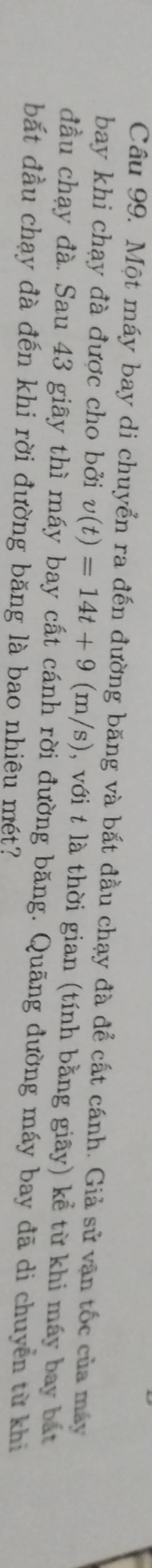 Một máy bay di chuyển ra đến đường băng và bắt đầu chạy đà để cất cánh. Giả sử vận tốc của máy 
bay khi chạy đà được cho bởi v(t)=14t+9(m/s) , với t là thời gian (tính bằng giãy) kể từ khi máy bay bắất 
đầu chạy đà. Sau 43 giây thì máy bay cất cánh rời đường băng. Quãng đường máy bay đã di chuyển từ khi 
bắt đầu chạy đà đến khi rời đường băng là bao nhiêu mét?