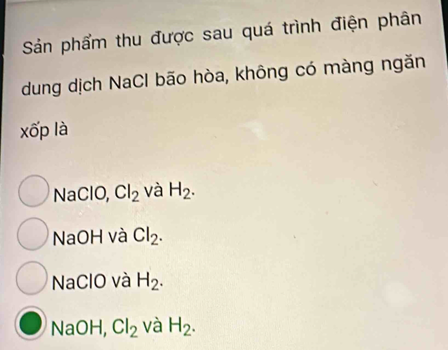 Sản phẩm thu được sau quá trình điện phân
dung dịch NaCl bão hòa, không có màng ngăn
xốp là
NaClO, Cl_2 và H_2.
NaOH và Cl_2.
NaClO và H_2.
NaOH, Cl_2 và H_2.