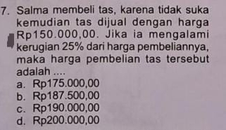 Salma membeli tas, karena tidak suka
kemudian tas dijual dengan harga
Rp150.000,00. Jika ia mengalami
kerugian 25% dari harga pembeliannya,
maka harga pembelian tas tersebut
adalah ....
a. Rp175.000,00
b. Rp187.500,00
c. Rp190.000,00
d. Rp200.000,00