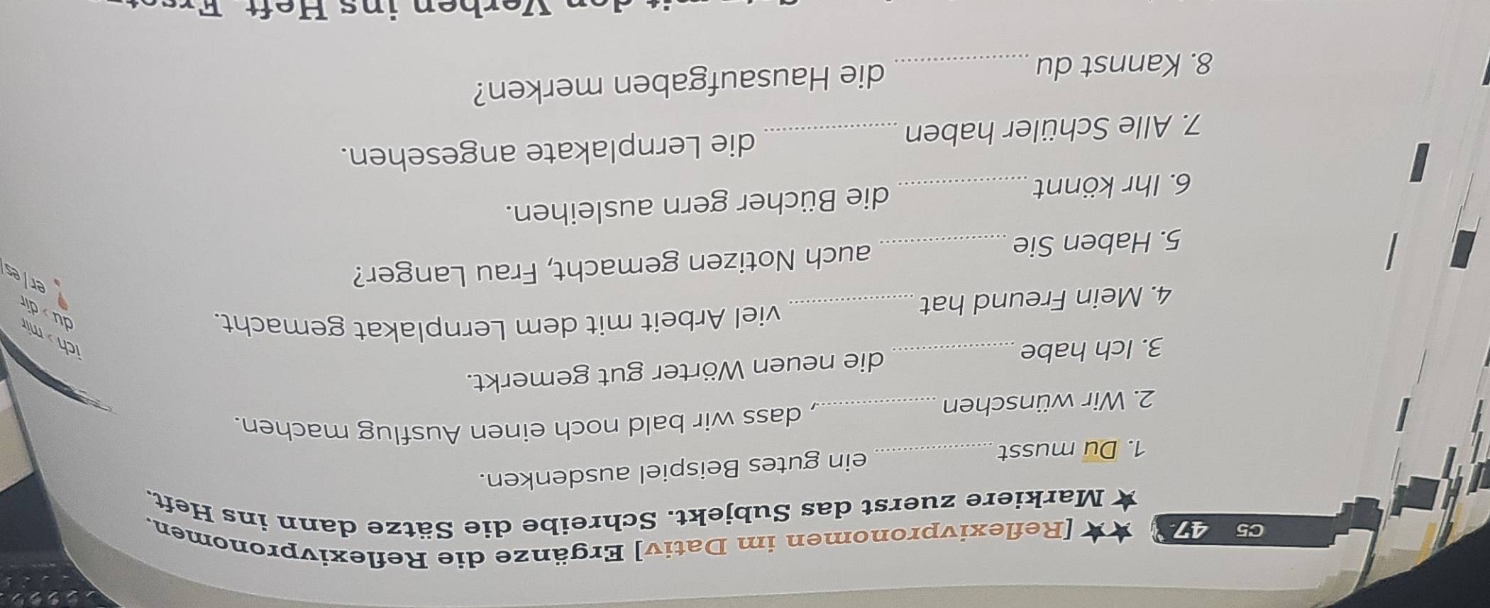 C5 47 [Reflexivpronomen im Dativ] Ergänze die Reflexivpronomen. 
Markiere zuerst das Subjekt. Schreibe die Sätze dann ins Heft. 
1. Du musst_ ein gutes Beispiel ausdenken. 
2. Wir wünschen_ 
, dass wir bald noch einen Ausflug machen. 
3. Ich habe_ die neuen Wörter gut gemerkt. 
ch > mir du dir 
4. Mein Freund hat_ 
viel Arbeit mit dem Lernplakat gemacht. 
5. Haben Sie_ auch Notizen gemacht, Frau Langer? 
er/es 
6. Ihr könnt _die Bücher gern ausleihen. 
7. Alle Schüler haben die Lernplakate angesehen. 
8. Kannst du _die Hausaufgaben merken?