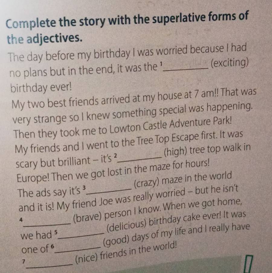 Complete the story with the superlative forms of 
the adjectives. 
The day before my birthday I was worried because I had 
no plans but in the end, it was the '_ (exciting) 
birthday ever! 
My two best friends arrived at my house at 7 am!! That was 
very strange so I knew something special was happening. 
Then they took me to Lowton Castle Adventure Park! 
My friends and I went to the Tree Top Escape first. It was 
scary but brilliant - it's ?_ (high) tree top walk in 
Europe! Then we got lost in the maze for hours! 
The ads say it's ³_ (crazy) maze in the world 
and it is! My friend Joe was really worried - but he isn’t 
4 
(brave) person I know. When we got home, 
_(delicious) birthday cake ever! It was 
we had _ 
(good) days of my life and I really have 
one of_ 
_7 
(nice) friends in the world!