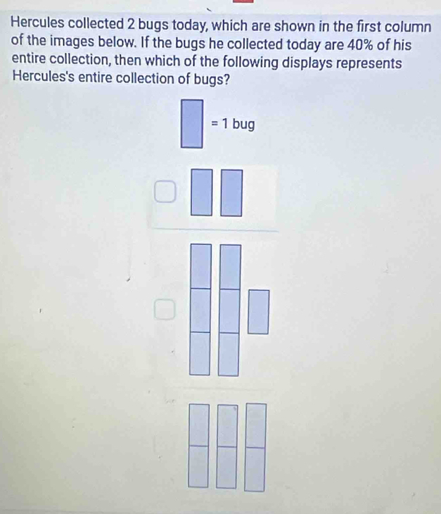 Hercules collected 2 bugs today, which are shown in the first column
of the images below. If the bugs he collected today are 40% of his
entire collection, then which of the following displays represents
Hercules's entire collection of bugs?
□ =1bug
 □ /□   □ □  □ □ □ endarray