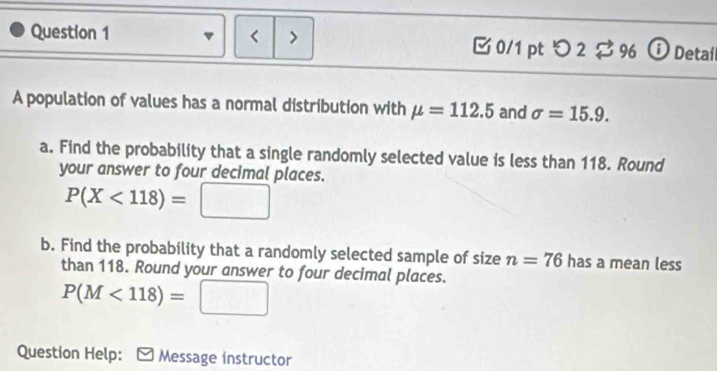 < > □ 0/1 pt つ 2approx 9696 D Detai 
A population of values has a normal distribution with mu =112.5 and sigma =15.9. 
a. Find the probability that a single randomly selected value is less than 118. Round 
your answer to four decimal places.
P(X<118)= :□
b. Find the probability that a randomly selected sample of size n=76 has a mean less 
than 118. Round your answer to four decimal places.
P(M<118)=□
Question Help: Message instructor