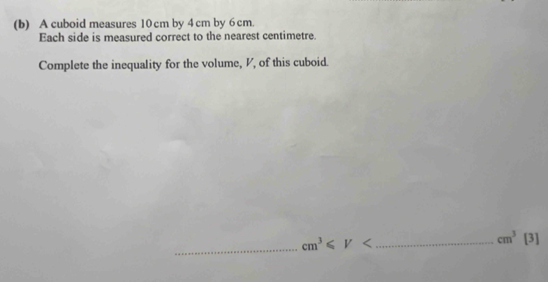 A cuboid measures 10 cm by 4 cm by 6 cm. 
Each side is measured correct to the nearest centimetre. 
Complete the inequality for the volume, V, of this cuboid. 
_ cm^3≤slant V _
cm^3[3]