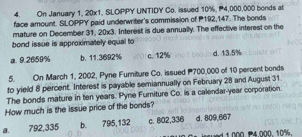 On January 1, 20x1, SLOPPY UNTIDY Co. issued 10%, P4,000,000 bonds at
face amount. SLOPPY paid underwriter's commission of P192,147. The bonds
mature on December 31, 20* 3. Interest is due annually. The effective interest on the
bond issue is approximately equal to
a. 9.2659% b. 11.3692% c. 12% d. 13.5%
5. On March 1, 2002, Pyne Furniture Co. issued P700,000 of 10 percent bonds
to yield 8 percent. Interest is payable semiannually on February 28 and August 31.
The bonds mature in ten years. Pyne Furniture Co. is a calendar-year corporation.
How much is the issue price of the bonds?
a._ 792,335 b. 795,132 c. 802,336 d. 809,667
asued 1.000. P4.000. 10%.