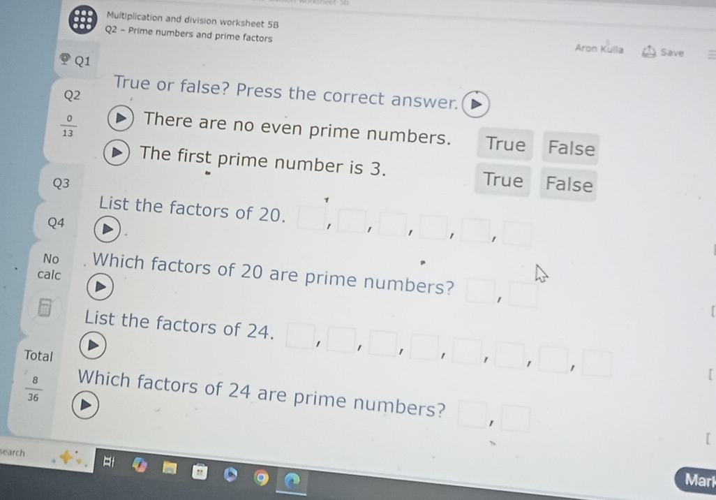 888
Multiplication and division worksheet 5B
Q2 - Prime numbers and prime factors Aron Kulla Save
Q1
True or false? Press the correct answer.
Q2
There are no even prime numbers. True
 0/13  False
The first prime number is 3.
True
Q3 False
List the factors of 20. 1
Q4

No Which factors of 20 are prime numbers?
calc
List the factors of 24.
Total
[
 8/36  Which factors of 24 are prime numbers?
[
search
Marl