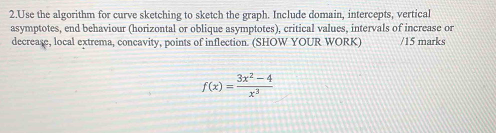 Use the algorithm for curve sketching to sketch the graph. Include domain, intercepts, vertical 
asymptotes, end behaviour (horizontal or oblique asymptotes), critical values, intervals of increase or 
decreage, local extrema, concavity, points of inflection. (SHOW YOUR WORK) /15 marks
f(x)= (3x^2-4)/x^3 