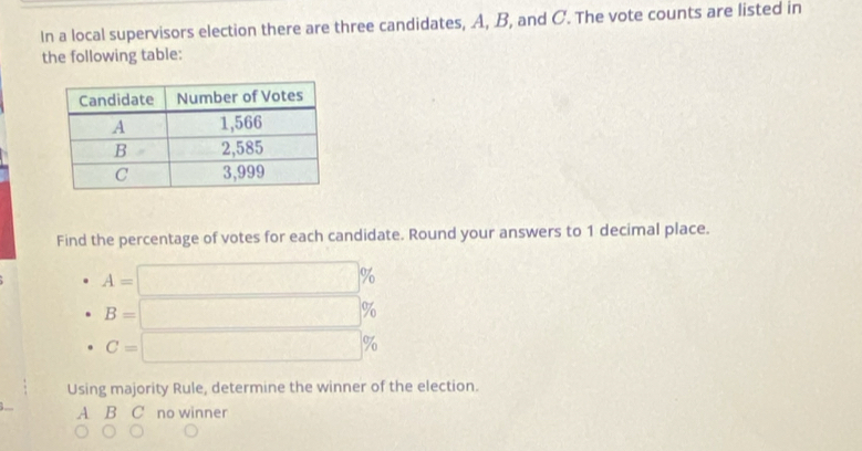 In a local supervisors election there are three candidates, A, B, and C. The vote counts are listed in
the following table:
Find the percentage of votes for each candidate. Round your answers to 1 decimal place.
A=□ %
B=□ %
C=□ %
Using majority Rule, determine the winner of the election.
A B C no winner