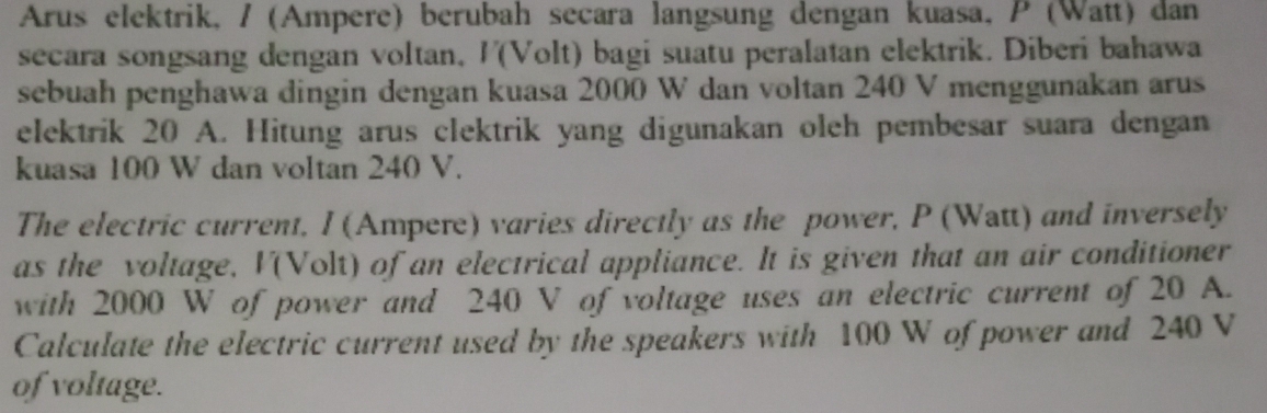 Arus elektrik, / (Ampere) berubah secara langsung dengan kuasa, P (Watt) dan 
secara songsang dengan voltan, /(Volt) bagi suatu peralatan elektrik. Diberi bahawa 
sebuah penghawa dingin dengan kuasa 2000 W dan voltan 240 V menggunakan arus 
elektrik 20 A. Hitung arus clektrik yang digunakan oleh pembesar suara dengan 
kuasa 100 W dan voltan 240 V. 
The electric current, I (Ampere) varies directly as the power, P (Watt) and inversely 
as the voltage, I(Volt) of an electrical appliance. It is given that an air conditioner 
with 2000 W of power and 240 V of voltage uses an electric current of 20 A. 
Calculate the electric current used by the speakers with 100 W of power and 240 V
of voltage.