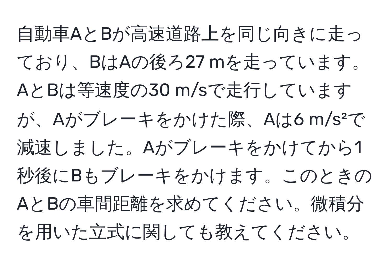 自動車AとBが高速道路上を同じ向きに走っており、BはAの後ろ27 mを走っています。AとBは等速度の30 m/sで走行していますが、Aがブレーキをかけた際、Aは6 m/s²で減速しました。Aがブレーキをかけてから1秒後にBもブレーキをかけます。このときのAとBの車間距離を求めてください。微積分を用いた立式に関しても教えてください。