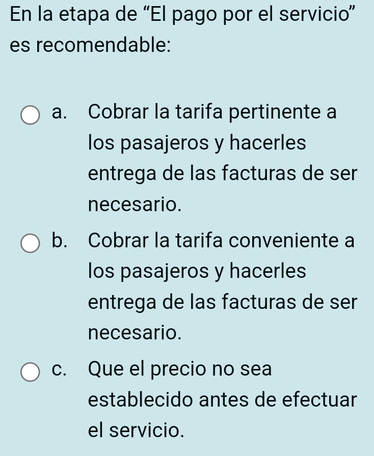 En la etapa de “El pago por el servicio”
es recomendable:
a. Cobrar la tarifa pertinente a
los pasajeros y hacerles
entrega de las facturas de ser
necesario.
b. Cobrar la tarifa conveniente a
los pasajeros y hacerles
entrega de las facturas de ser
necesario.
c. Que el precio no sea
establecido antes de efectuar
el servicio.