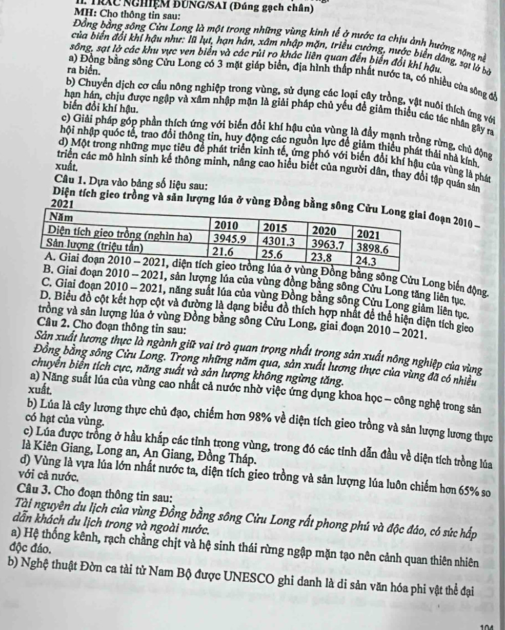 TRAC NGHIệM ĐÚNG/SAI (Đúng gạch chân)
MH: Cho thông tin sau:
Đồng bằng sông Cửu Long là một trong những vùng kinh tế ở nước ta chịu ảnh hưởng nặng nề
của biến đổi khí hậu như: lũ lụt, hạn hán, xâm nhập mặn, triều cường, nước biển dâng, sạt lở bở
sông, sạt lờ các khu vực ven biển và các rủi ro khác liên quan đến biến đổi khí hậu.
ra biển.
a) Đồng bằng sông Cửu Long có 3 mặt giáp biển, địa hình thấp nhất nước ta, có nhiều cửa sông đổ
b) Chuyển dịch cơ cấu nông nghiệp trong vùng, sử dụng các loại cây trồng, vật nuôi thích ứng với
biến đồi khí hậu.
hạn hán, chịu được ngập và xâm nhập mặn là giải pháp chủ yếu để giảm thiếu các tác nhân gây ra
c) Giải pháp góp phần thích ứng với biến đổi khí hậu của vùng là đầy mạnh trồng rừng, chủ động
hội nhập quốc tế, trao đổi thông tin, huy động các nguồn lực để giảm thiểu phát thải nhà kính.
d) Một trong những mục tiêu để phát triển kinh tế, ứng phó với biến đổi khí hậu của vùng là phát
xuất.
triển các mô hình sinh kế thông minh, nâng cao hiểu biết của người dân, thay đổi tập quán sản
Câu 1. Dựa vào bảng số liệu sau:
Diện tích gieo trồng và sản lượng lúa ở vùng Đồng bđoạn 2010 
ồng bằng sông Cửu Long biến động.
đoạn 2010 - 2021, sản lượng lúa của vùng đồng bằng sông Cửu Long tăng liên tục.
C. Giai đoạn 2010 - 2021, năng suất lúa của vùng Đồng bằng sông Cửu Long giảm liên tục.
D. Biểu đồ cột kết hợp cột và đường là dạng biểu đồ thích hợp nhất để thể hiện diện tích gio
trồng và sản lượng lúa ở vùng Đồng bằng sông Cửu Long, giai đoạn 2010- 2021.
Câu 2. Cho đoạn thông tin sau:
Sản xuất lương thực là ngành giữ vai trò quan trọng nhất trong sản xuất nông nghiệp của vùng
Đồng bằng sông Cửu Long. Trọng những năm qua, sản xuất lương thực của vùng đã có nhiều
chuyển biển tích cực, năng suất và sản lượng không ngừng tăng.
xuất.
a) Năng suất lúa của vùng cao nhất cả nước nhờ việc ứng dụng khoa học - công nghệ trong sản
b) Lúa là cây lương thực chủ đạo, chiếm hơn 98% về diện tích gieo trồng và sản lượng lương thực
có hạt của vùng.
c) Lúa được trồng ở hầu khắp các tỉnh trong vùng, trong đó các tỉnh dẫn đầu về diện tích trồng lúa
là Kiên Giang, Long an, An Giang, Đồng Tháp.
d) Vùng là vựa lúa lớn nhất nước ta, diện tích gieo trồng và sản lượng lúa luôn chiếm hơn 65% so
với cả nước.
Câu 3. Cho đoạn thông tin sau:
Tài nguyên du lịch của vùng Đồng bằng sông Cửu Long rất phong phú và độc đáo, có sức hấp
dẫn khách du lịch trong và ngoài nước.
độc đáo. a) Hệ thống kênh, rạch chẳng chịt và hệ sinh thái rừng ngập mặn tạo nên cảnh quan thiên nhiên
b) Nghệ thuật Đờn ca tài tử Nam Bộ được UNESCO ghi danh là di sản văn hóa phi vật thể đại