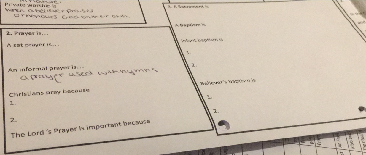ae 
Private worship is 3. A Sacrament is 
abeney Prases 
In the 

yod on m er owh. 
A Baptism is and 
2. Prayer is... 
A set prayer is... Infant baptism is 
1. 
An informal prayer is... 
2. 
Christians pray because Believer's baptism is 
1. 
1. 
2. 
2. 
The Lord 's Prayer is important because 
8 a