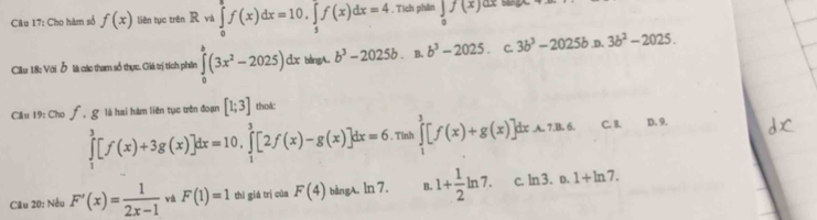 Cho hàm số f(x) liên tục trên Rwa∈tlimits _0^(8f(x)dx=10, ∈tlimits _5^7f(x)dx=4 , Tích phân ∈tlimits _0)f(x)dx=
Cầu 18: Với ỗ là các tham số thực. Giá trị tích phần ∈tlimits _0^(b(3x^2)-2025)dx bàngA. b^3-2025b B. b^3-2025. C. 3b^3-2025bx 3b^2-2025. 
C là hai hàm liên tục trên đoạn [1;3] tho&:
Cầu 19: Cho f. ∈tlimits _1^(3[f(x)+3g(x)]dx=10, ∈tlimits _1^3[2f(x)-g(x)]dx=6.1 Tỉnh ∈tlimits _1^3[f(x)+g(x)]dxA.7B.6. C. 8. D. 9.
Câu 20: Nều F'(x)=frac 1)2x-1 và F(1)=1 thì giá trì của F(4) bàngA. ln 7. B. 1+ 1/2 ln 7. C. ln 3.0.1+ln 7.