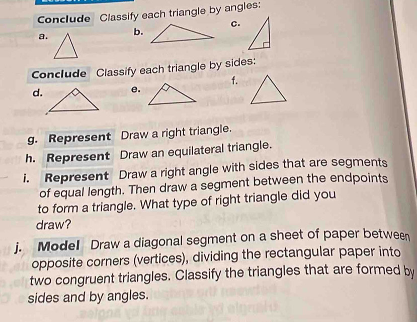 Conclude Classify each triangle by angles: 
c. 
a. 
b. 
Conclude Classify each triangle by sides: 
f. 
d. 
e. 
g. Represent Draw a right triangle. 
h. Represent Draw an equilateral triangle. 
i. Represent Draw a right angle with sides that are segments 
of equal length. Then draw a segment between the endpoints 
to form a triangle. What type of right triangle did you 
draw? 
j. Model Draw a diagonal segment on a sheet of paper between 
opposite corners (vertices), dividing the rectangular paper into 
two congruent triangles. Classify the triangles that are formed by 
sides and by angles.