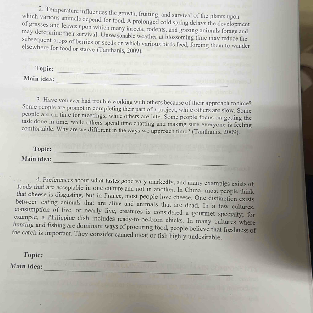 Temperature influences the growth, fruiting, and survival of the plants upon 
which various animals depend for food. A prolonged cold spring delays the development 
of grasses and leaves upon which many insects, rodents, and grazing animals forage and 
may determine their survival. Unseasonable weather at blossoming time may reduce the 
subsequent crops of berries or seeds on which various birds feed, forcing them to wander 
elsewhere for food or starve (Tanthanis, 2009). 
Topic: 
_ 
_ 
Main idea: 
3. Have you ever had trouble working with others because of their approach to time? 
Some people are prompt in completing their part of a project, while others are slow. Some 
people are on time for meetings, while others are late. Some people focus on getting the 
task done in time, while others spend time chatting and making sure everyone is feeling 
comfortable. Why are we different in the ways we approach time? (Tanthanis, 2009). 
Topic:_ 
_ 
Main idea: 
4. Preferences about what tastes good vary markedly, and many examples exists of 
foods that are acceptable in one culture and not in another. In China, most people think 
that cheese is disgusting, but in France, most people love cheese. One distinction exists 
between eating animals that are alive and animals that are dead. In a few cultures, 
consumption of live, or nearly live, creatures is considered a gourmet specialty; for 
example, a Philippine dish includes ready-to-be-born chicks. In many cultures where 
hunting and fishing are dominant ways of procuring food, people believe that freshness of 
the catch is important. They consider canned meat or fish highly undesirable. 
Topic: 
_ 
_ 
Main idea: