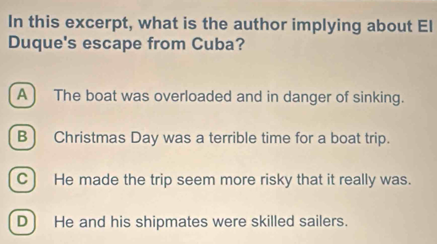 In this excerpt, what is the author implying about El
Duque's escape from Cuba?
A ) The boat was overloaded and in danger of sinking.
B) Christmas Day was a terrible time for a boat trip.
C) He made the trip seem more risky that it really was.
D ) He and his shipmates were skilled sailers.