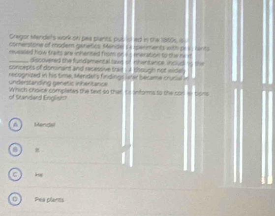 Cregor Mendets work on pea plants, pub ist ed in the 1860s, is
comerstone of moder génetios Merisel $ A xperiments with pe herits
revealed how traits are inhented from on is eneration to the m
_discovered the fundamental laxd of nhentance, includ
concepts of dominant and recessive trait i though not widel : .
recognized in his time, Mendel's findings later became crucial I
understanding genetic inhertance
Which choice complates the text so that ts informs to the canwtions
of Standard English
Mendel
C H
Pea plants
