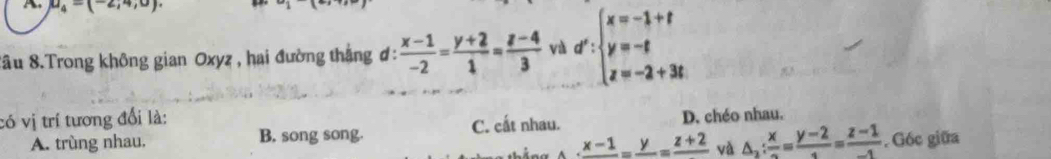 A u_4=(-2,4,0)
Sâu 8.Trong không gian Oxyz , hai đường thắng ơ:  (x-1)/-2 = (y+2)/1 = (z-4)/3  và d':beginarrayl x=-1+t y=-t z=-2+3tendarray.
có vị trí tương đổi là:
C. cất nhau.
A. trùng nhau. B. song song. D. chéo nhau.
frac x-1=frac y=frac z+2 và △ _2: x/2 = (y-2)/1 = (z-1)/-1 . G6c giữa