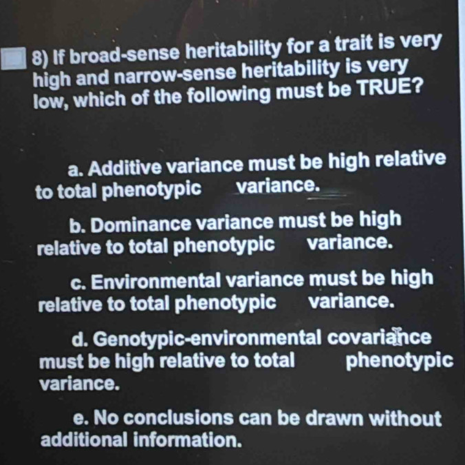 If broad-sense heritability for a trait is very
high and narrow-sense heritability is very
low, which of the following must be TRUE?
a. Additive variance must be high relative
to total phenotypicvariance.
b. Dominance variance must be high
relative to total phenotypic variance.
c. Environmental variance must be high
relative to total phenotypic variance.
d. Genotypic-environmental covariance
must be high relative to total phenotypic
variance.
e. No conclusions can be drawn without
additional information.