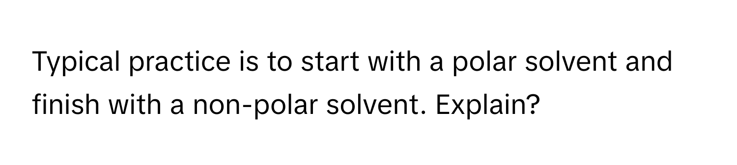 Typical practice is to start with a polar solvent and finish with a non-polar solvent. Explain?