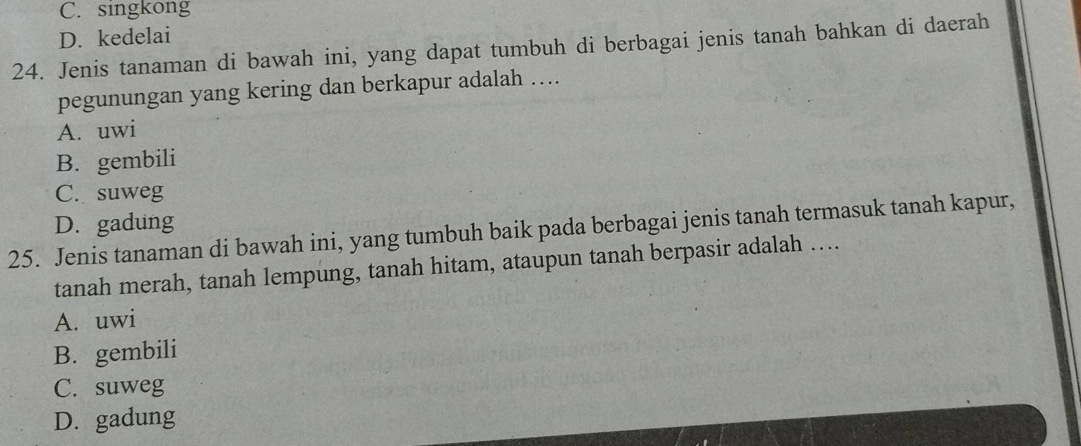 C. singkong
D. kedelai
24. Jenis tanaman di bawah ini, yang dapat tumbuh di berbagai jenis tanah bahkan di daerah
pegunungan yang kering dan berkapur adalah ….
A. uwi
B. gembili
C. suweg
D. gadung
25. Jenis tanaman di bawah ini, yang tumbuh baik pada berbagai jenis tanah termasuk tanah kapur,
tanah merah, tanah lempung, tanah hitam, ataupun tanah berpasir adalah ….
A. uwi
B. gembili
C. suweg
D. gadung