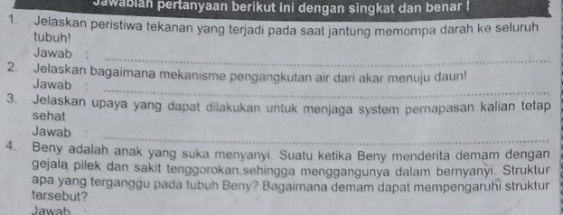 Jawabian pertanyaan berikut ini dengan singkat dan benar I 
1. Jelaskan peristiwa tekanan yang terjadi pada saat jantung memompa darah ke seluruh 
tubuh! 
Jawab :_ 
_ 
2. Jelaskan bagaimana mekanisme pengangkutan air dari akar menuju daun! 
Jawab 
3. Jelaskan upaya yang dapat dilakukan untuk menjaga system pernapasan kalian tetap 
sehat 
_ 
Jawab 
4. Beny adalah anak yang suka menyanyi. Suatu ketika Beny menderita demam dengan 
gejala pilek dan sakit tenggorokan,sehingga menggangunya dalam bernyanyi. Struktur 
apa yang terganggu pada tubuh Beny? Bagaimana demam dapat mempengaruhi struktur 
tersebut? 
Jawab