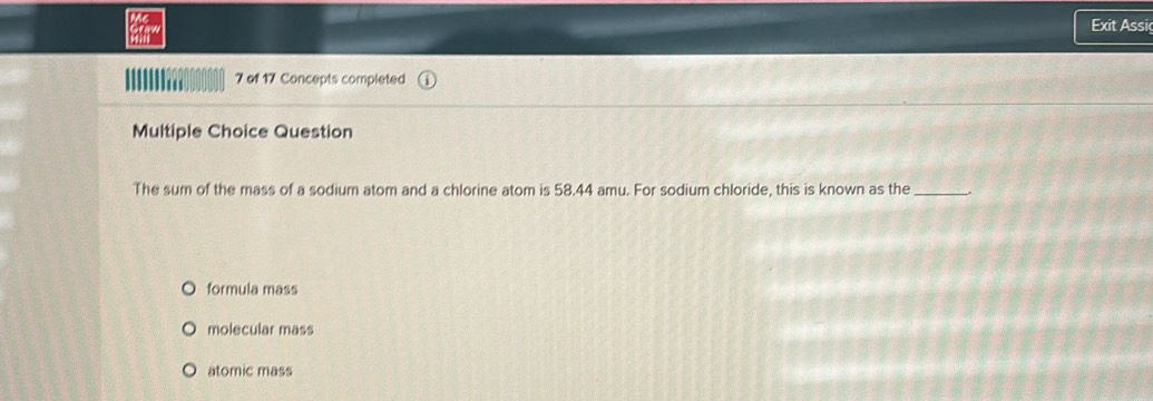 Exit Assi
7 of 17 Concepts completed
Multiple Choice Question
The sum of the mass of a sodium atom and a chlorine atom is 58.44 amu. For sodium chloride, this is known as the_
formula mass
molecular mass
atomic mass