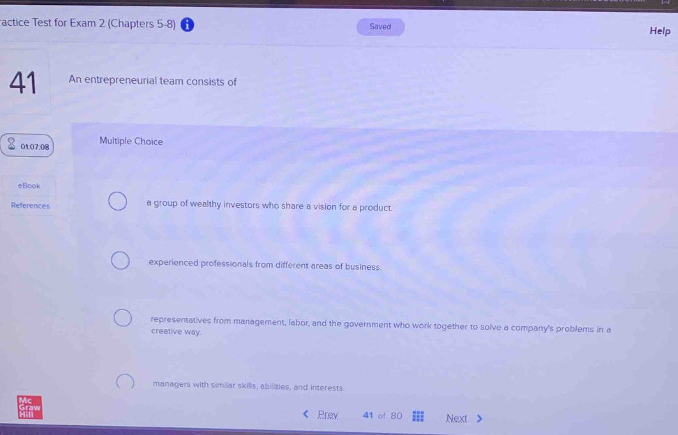 actice Test for Exam 2 (Chapters 5-8) Saved
Help
41 An entrepreneurial team consists of
01:07:08 Multiple Choice
eBook
References a group of wealthy investors who share a vision for a product.
experienced professionals from different areas of business.
representatives from management, labor, and the government who work together to solve a company's problems in a
creative way.
managers with similar skills, abilities, and interests.
Prev 41 of 80 Next >