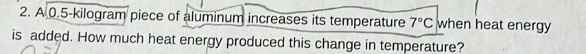 A 0.5-kilogram piece of aluminum increases its temperature 7°C when heat energy 
is added. How much heat energy produced this change in temperature?