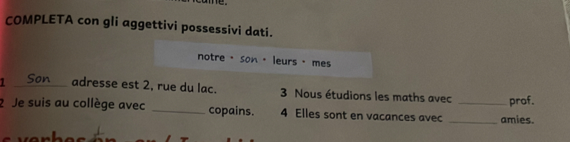 COMPLETA con gli aggettivi possessivi dati. 
notre · son · leurs · mes 
1 _adresse est 2, rue du lac. 3 Nous étudions les maths avec prof. 
2 Je suis au collège avec _copains. 4 Elles sont en vacances avec __amies.