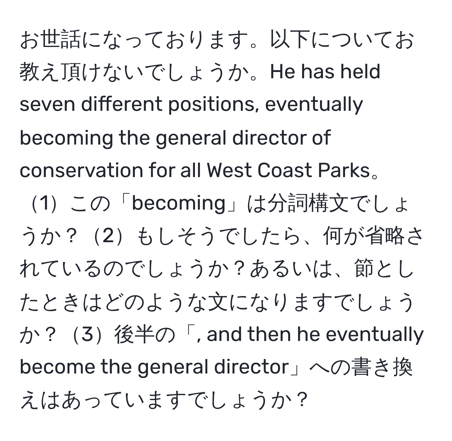 お世話になっております。以下についてお教え頂けないでしょうか。He has held seven different positions, eventually becoming the general director of conservation for all West Coast Parks。1この「becoming」は分詞構文でしょうか？2もしそうでしたら、何が省略されているのでしょうか？あるいは、節としたときはどのような文になりますでしょうか？3後半の「, and then he eventually become the general director」への書き換えはあっていますでしょうか？