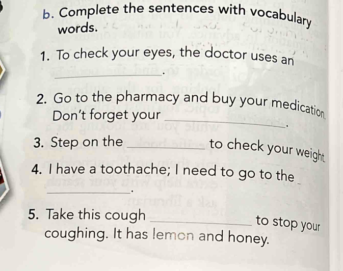 Complete the sentences with vocabulary 
words. 
1. To check your eyes, the doctor uses an 
_ 
. 
2. Go to the pharmacy and buy your medication 
Don't forget your_ 
. 
3. Step on the_ 
to check your weight . 
4. I have a toothache; I need to go to the 
_ 
. 
5. Take this cough_ 
to stop your 
coughing. It has lemon and honey.