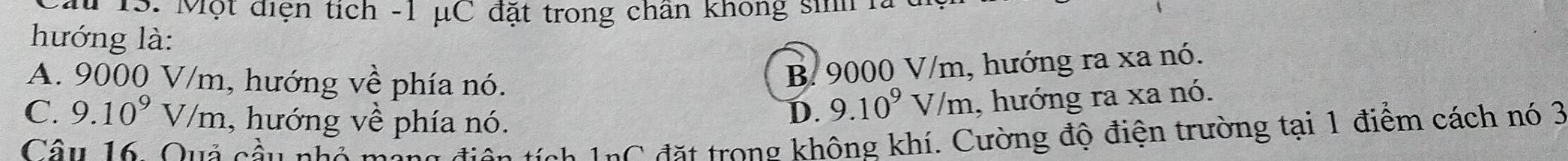 # 13. Một điện tích - 1 μC đặt trong chân không sinh là
hướng là:
A. 9000 V/m. 1, hướng về phía nó.
B. 9000 V/m, hướng ra xa nó.
C. 9.10^9V/m , hướng về phía nó.
D. 9.10^9V/m 1, hướng ra xa nó.
Câu 16. Quả cầu nhỏ
nC đặt trong không khí. Cường độ điện trường tại 1 điểm cách nó 3