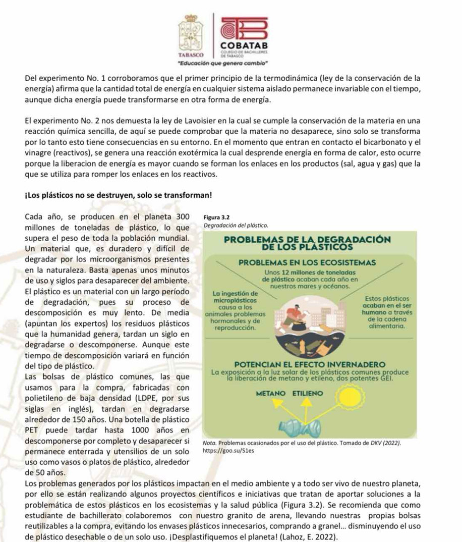 Del experimento No. 1 corroboramos que el primer principio de la termodinámica (ley de la conservación de la
energía) afirma que la cantidad total de energía en cualquier sistema aislado permanece invariable con el tiempo,
aunque dicha energía puede transformarse en otra forma de energía.
El experimento No. 2 nos demuesta la ley de Lavoisier en la cual se cumple la conservación de la materia en una
reacción química sencilla, de aquí se puede comprobar que la materia no desaparece, sino solo se transforma
por lo tanto esto tiene consecuencias en su entorno. En el momento que entran en contacto el bicarbonato y el
vinagre (reactivos), se genera una reacción exotérmica la cual desprende energía en forma de calor, esto ocurre
porque la liberacion de energía es mayor cuando se forman los enlaces en los productos (sal, agua y gas) que la
que se utiliza para romper los enlaces en los reactivos.
¡Los plásticos no se destruyen, solo se transforman!
Cada año, se producen en el planeta 300 Figura 3.2
millones de toneladas de plástico, lo que
supera el peso de toda la población mundial.
Un material que, es duradero y difícil de
degradar por los microorganismos presentes
en la naturaleza. Basta apenas unos minutos
de uso y siglos para desaparecer del ambiente.
El plástico es un material con un largo período
de degradación, pues su proceso de
descomposición es muy lento. De media
(apuntan los expertos) los residuos plásticos
que la humanidad genera, tardan un siglo en
degradarse o descomponerse. Aunque este
tiempo de descomposición variará en función
del tipo de plástico. 
Las bolsas de plástico comunes, las que
usamos para la compra, fabricadas con
polietileno de baja densidad (LDPE, por sus
siglas en inglés), tardan en degradarse
alrededor de 150 años. Una botella de plástico
PET puede tardar hasta 1000 años en
descomponerse por completo y desaparecer si
permanece enterrada y utensilios de un solo https://goo.su/S1es
uso como vasos o platos de plástico, alrededor
de 50 años.
Los problemas generados por los plásticos impactan en el medio ambiente y a todo ser vivo de nuestro planeta,
por ello se están realizando algunos proyectos científicos e iniciativas que tratan de aportar soluciones a la
problemática de estos plásticos en los ecosistemas y la salud pública (Figura 3.2). Se recomienda que como
estudiante de bachillerato colaboremos con nuestro granito de arena, llevando nuestras propias bolsas
reutilizables a la compra, evitando los envases plásticos innecesarios, comprando a granel... disminuyendo el uso
de plástico desechable o de un solo uso. ¡Desplastifiquemos el planeta! (Lahoz, E. 2022).