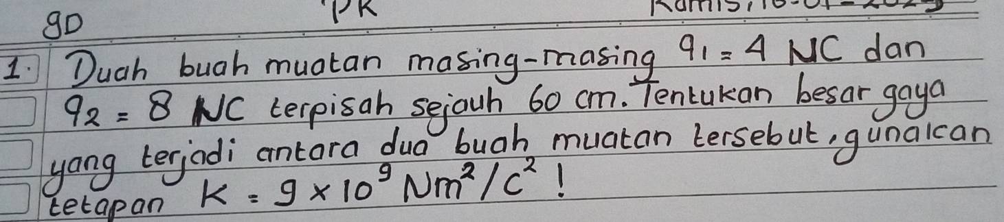 gD 
PK 
1 Duch bugh muatan masing-masing 9_1=4NC dan
q_2=8 NC terpisah sejouh 60 cm. Tencukan besar gaya 
yong terjadi antara dua bugh muatan Lersebut, gunalcan 
tetapan K=9* 10^9Nm^2/c^2