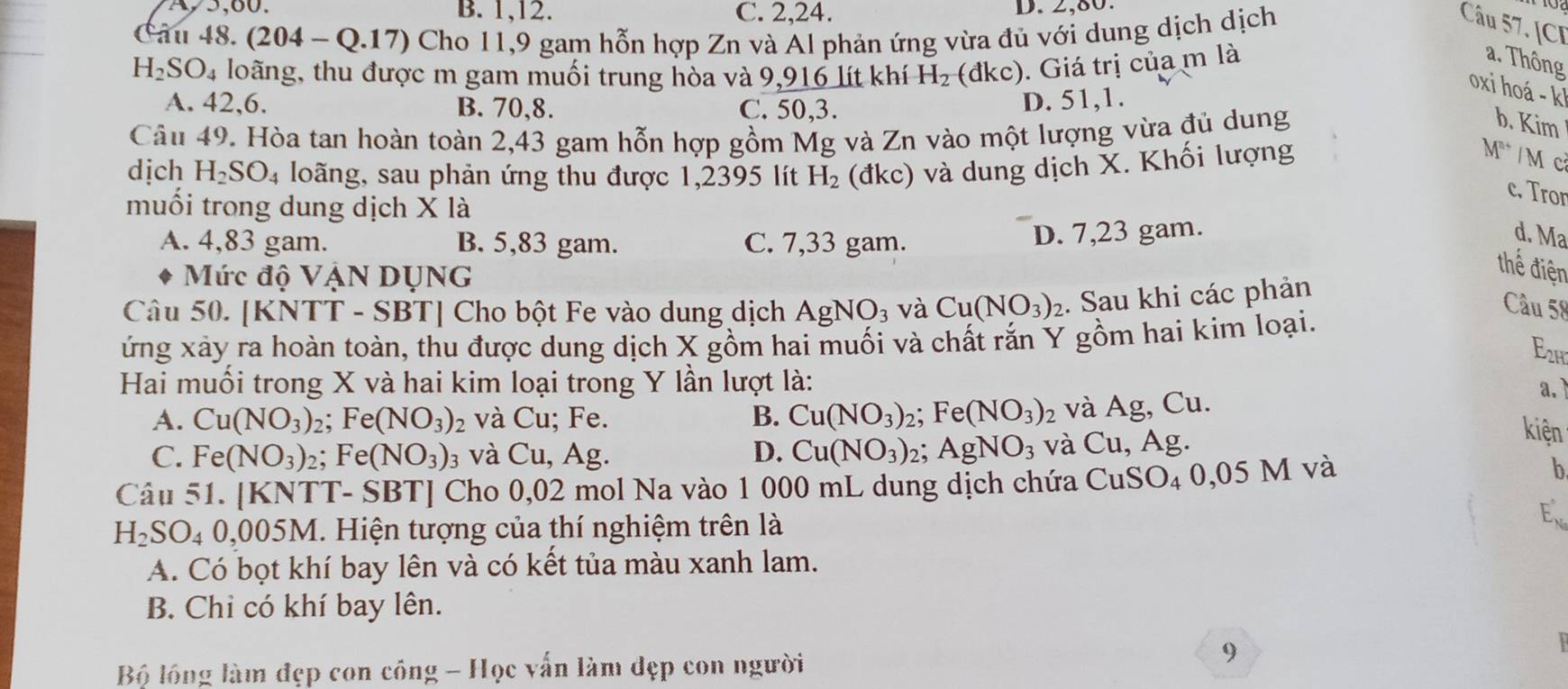 A5,60. B. 1,12. C. 2,24. D. 2,80.
Câu 48. (204-Q.17) ) Cho 11,9 gam hỗn hợp Zn và Al phản ứng vừa đủ với dung dịch dịch
Câu 57. [CI
H_2SO_4 loãng, thu được m gam muối trung hòa và 9,916 lít khí H_2 (đkc). Giá trị của m là
a. Thông
oxi hoá - k
A. 42,6. B. 70,8. C. 50,3.
D. 51,1.
Câu 49. Hòa tan hoàn toàn 2,43 gam hỗn hợp gồm Mg và Zn vào một lượng vừa đủ dung
b. Kim
dịch H_2SO_4 loãng, sau phản ứng thu được 1,2395 lít H_2 (đkc) và dung dịch X. Khối lượng
M^(n+) Mcả
c. Tror
muối trong dung dịch X là
A. 4,83 gam. B. 5,83 gam. C. 7,33 gam.
D. 7,23 gam. d. Ma
Mức độ VẠN DỤNG
thế điện
Câu 50.| KNTT- SBT| Cho bột Fe vào dung dịch AgNO_3 và Cu(NO_3)_2. Sau khi các phản
ứng xảy ra hoàn toàn, thu được dung dịch X gồm hai muối và chất rắn Y gồm hai kim loại.
Câu 58
E2h
Hai muối trong X và hai kim loại trong Y lần lượt là:
a. )
A. Cu(NO_3) 2; Fé (NO_3) 2 và Cu; Fe. B. Cu(NO_3) 2; Fe(NO_3)_2 và Ag, Cu.
C. Fe(NO_3)_2; Fe (NO_3) và Cu, Ag. D. Cu(NO_3) 2; AgNO_3 và Cu, Ag.
kiện
Câu 51. [KNTT- SBT] Cho 0,02 mol Na vào 1 000 mL dung dịch chứa CuSO_40,05M và
b
H_2SO_4 U ,005M. Hiện tượng của thí nghiệm trên là
Ex
A. Có bọt khí bay lên và có kết tủa màu xanh lam.
B. Chi có khí bay lên.
9
 
Bộ lồng làm đẹp con công - Học vấn làm đẹp con người