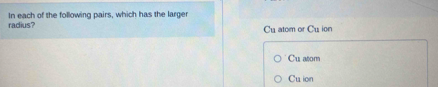 In each of the following pairs, which has the larger
radius?
Cu atom or Cu ion
Cu atom
Cu ion
